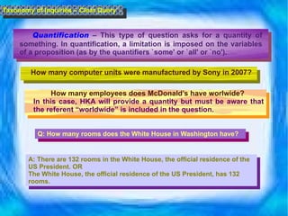 Quantification   – This type of question asks for a quantity of something. In quantification, a limitation is imposed on the variables of a proposition (as by the quantifiers `some' or `all' or `no').       Taxonomy of Inquiries – Clear Query How many computer units were manufactured by Sony in 2007? How many employees does McDonald’s have worlwide?  In this case, HKA will provide a quantity but must be aware that the referent “worldwide” is included in the question. Q: How many rooms does the White House in Washington have? A: There are 132 rooms in the White House, the official residence of the US President. OR The White House, the official residence of the US President, has 132 rooms. 