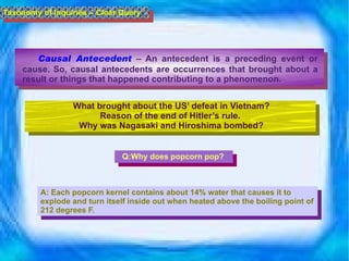 Causal Antecedent   – An antecedent is a preceding event or cause. So, causal antecedents are occurrences that brought about a result or things that happened contributing to a phenomenon.  Taxonomy of Inquiries – Clear Query What brought about the US’ defeat in Vietnam? Reason of the end of Hitler’s rule.  Why was Nagasaki and Hiroshima bombed? Q:Why does popcorn pop? A: Each popcorn kernel contains about 14% water that causes it to explode and turn itself inside out when heated above the boiling point of 212 degrees F.  