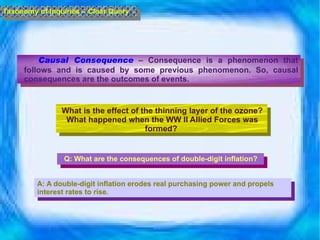 Causal Consequence  – Consequence is a phenomenon that follows and is caused by some previous phenomenon. So, causal consequences are the outcomes of events. Taxonomy of Inquiries – Clear Query What is the effect of the thinning layer of the ozone? What happened when the WW II Allied Forces was formed?  Q: What are the consequences of double-digit inflation? A: A double-digit inflation erodes real purchasing power and propels interest rates to rise.  