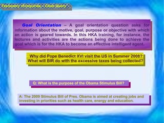 Goal Orientation  – A goal orientation question asks for information about the motive, goal, purpose or objective with which an action is geared towards. In this HKA training, for instance, the lectures and activities are the actions being done to achieve the goal which is for the HKA to become an effective intelligent agent.  Taxonomy of Inquiries – Clear Query Why did Pope Benedict XVI visit the US in Summer 2008? What will BIR do with the excessive taxes being collected?  Q: What is the purpose of the Obama Stimulus Bill? A: The 2009 Stimulus Bill of Pres. Obama is aimed at creating jobs and investing in priorities such as health care, energy and education. 