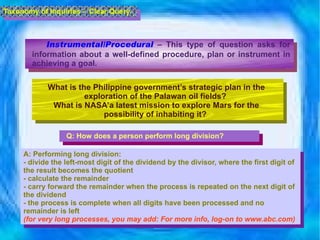 Instrumental/Procedural  – This type of question asks for information about a well-defined procedure, plan or instrument in achieving a goal.  What is the Philippine government’s strategic plan in the exploration of the Palawan oil fields?  What is NASA’a latest mission to explore Mars for the possibility of inhabiting it?  Q: How does a person perform long division? A: Performing long division: - divide the left-most digit of the dividend by the divisor, where the first digit of the result becomes the quotient -  calculate the remainder  -  carry forward the remainder when the process is repeated on the next digit of the dividend -  the process is complete when all digits have been processed and no remainder is left (for very long processes, you may add: For more info, log-on to www.abc.com) Taxonomy of Inquiries -  Clear Query 