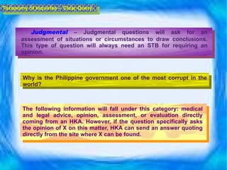 Judgmental  – Judgmental questions will ask for an assessment of situations or circumstances to draw conclusions. This type of question will always need an STB for requiring an opinion. Why is the Philippine government one of the most corrupt in the world?  The following information will fall under this category: medical and legal advice, opinion, assessment, or evaluation directly coming from an HKA. However, if the question specifically asks the opinion of X on this matter, HKA can send an answer quoting directly from the site where X can be found. Taxonomy of Inquiries -  Clear Query 