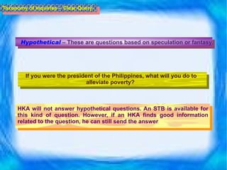 Hypothetical  – These are questions based on speculation or fantasy.  If you were the president of the Philippines, what will you do to alleviate poverty?  HKA will not answer hypothetical questions. An STB is available for this kind of question. However, if an HKA finds good information related to the question, he can still send the answer . Taxonomy of Inquiries -  Clear Query 