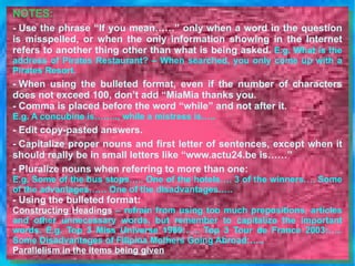 NOTES: - Use the phrase “If you mean……” only when a word in the question is misspelled, or when the only information showing in the Internet refers to another thing other than what is being asked.   E.g. What is the address of Pirates Restaurant? – When searched, you only come up with a Pirates Resort.    - When using the bulleted format, even if the number of characters does not exceed 100, don’t add “MiaMia thanks you. - Comma is placed before the word “while” and not after it.   E.g. A concubine is…….., while a mistress is….. - Edit copy-pasted answers. - Capitalize proper nouns and first letter of sentences, except when it should really be in small letters like “www.actu24.be is……” - Pluralize nouns when referring to more than one:  E.g. Some of the bus  stops ….. One of the  hotels …. 3 of the  winners …. Some of the  advantages …… One of the  disadvantages ….. - Using the bulleted format: Constructing Headings  – refrain from using too much prepositions, articles and other unnecessary words, but remember to capitalize the important words. E.g. Top 3 Miss Universe 1969:….. Top 3 Tour de France 2003:….. Some Disadvantages of Filipina Mothers Going Abroad:…..   Parallelism in the items being given 