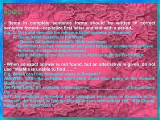 NOTES: - Items in complete sentence forms should be written in correct sentence format—capitalize first letter and end with a period.  E.g. Q: Give and describe the religious belief systems in the world.           A: Some Belief Systems in the World:    - Roman Catholicism accepts Bible teachings.   - Buddhism teaches meditation and good behavior as means to achieve  Nirvana, the state of enlightenment.   - Islam (Muslims) devotes worship to Allah through the Five Pillars.  - When an exact answer is not found, but an alternative is given, do not use “MiaMia is unable to find……”  E.g. Where can I buy biological wines in Brussels?  ANSWER: STB—No available information about your query at the moment. MiaMia thanks you.  OR TEMPLATE: No available information on _______________ at the moment; the _____________.  SAY: No available information on a biological wine store in Brussels at the moment; the nearest is Tsampa Restaurant in Livornostraat 109, 1050 Elsene, Belgium, Tel. 02 647 03 67. 
