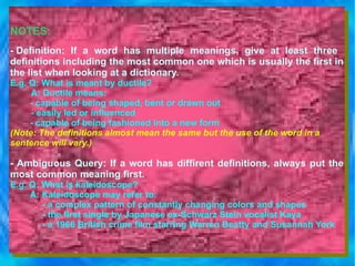 NOTES: - Definition: If a word has multiple meanings, give at least three  definitions including the most common one which is usually the first in the list when looking at a dictionary.  E.g. Q: What is meant by ductile?   A: Ductile means:           - capable of being shaped, bent or drawn out        - easily led or influenced      - capable of being fashioned into a new form (Note: The definitions almost mean the same but the use of the word in a  sentence will vary.) - Ambiguous Query: If a word has diffirent definitions, always put the most common meaning first. E.g. Q: What is kaleidoscope? A: Kaleidoscope may refer to: - a complex pattern of constantly changing colors and shapes - the first single by Japanese ex-Schwarz Stein vocalist Kaya - a 1966 British crime film starring Warren Beatty and Susannah York  