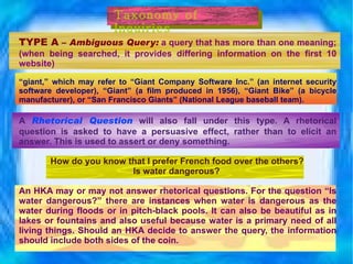 TYPE A  –  Ambiguous Query:  a query that has more than one meaning; (when being searched, it provides differing information on the first 10 website)   “ giant,” which may refer to “Giant Company Software Inc.” (an internet security software developer), “Giant” (a film produced in 1956), “Giant Bike” (a bicycle manufacturer), or “San Francisco Giants” (National League baseball team). A   Rhetorical Question   will also fall under this type. A rhetorical question is asked to have a persuasive effect, rather than to elicit an answer. This is used to assert or deny something. How do you know that I prefer French food over the others? Is water dangerous?   An HKA may or may not answer rhetorical questions. For the question “Is water dangerous?” there are instances when water is dangerous as the water during floods or in pitch-black pools. It can also be beautiful as in lakes or fountains and also useful because water is a primary need of all living things. Should an HKA decide to answer the query, the information should include both sides of the coin. Taxonomy of Inquiries 