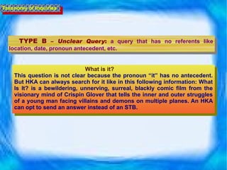 TYPE B  –  Unclear Query :   a query that has no referents like location, date, pronoun antecedent, etc. What is it?  This question is not clear because the pronoun “it” has no antecedent. But HKA can always search for it like in this following information: What Is It? is a bewildering, unnerving, surreal, blackly comic film from the visionary mind of Crispin Glover that tells the inner and outer struggles of a young man facing villains and demons on multiple planes. An HKA can opt to send an answer instead of an STB. Taxonomy of Inquiries 
