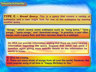 TYPE C  –  Broad Query :   This is a query that covers a variety of subtopics and a user might look for one of the subtopics by issuing another query.  Taxonomy of Inquiries “ Songs,” which covers some subtopics such as “song lyrics,” “love songs,” “party songs,” and “download songs.” In practice, a user often issues such a query first, and then narrows down to a subtopic .  An HKA can provide information stating that there are many varying information regarding the query. Suggest that asker can send a question again giving more specific details on the information he wants to know. Q: Give me a song. A: There are many kinds of songs from all over the world. However, the most popular song of all time is “Happy Birthday to You.” 
