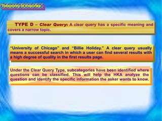 TYPE D  –  Clear Query :   A clear query has a specific meaning and covers a narrow topic.  Taxonomy of Inquiries “ University of Chicago” and “Billie Holiday.” A clear query usually means a successful search in which a user can find several results with a high degree of quality in the first results page. Under the Clear Query Type, subcategories have been identified where questions can be classified. This will help the HKA analyze the question and identify the specific information the asker wants to know.  