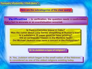 Verification   –  In verification, the question needs a confirmation that a fact is accurate or an event/situation occurred.  Taxonomy of Inquiries – Clear Query Is there a Camotes Island in Cebu?  Was the rumor about Lucy Torres’ shoplifting at Rustan’s true?  Is a substance 20 paper good for laser printing?  Did an earthquake happen in the Marikina fault? Did Michael Jackson ever have a concert in the Philippines? Here are the subcategories of the clear query: Q:  Is Judaism a type of religion? A: Yes, Judaism which began in the small nation of the Hebrews is considered as one of the oldest religions existing today. 
