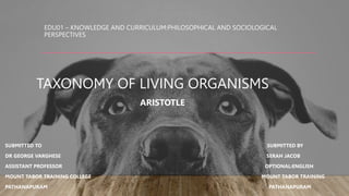 EDU01 – KNOWLEDGE AND CURRICULUM:PHILOSOPHICAL AND SOCIOLOGICAL
PERSPECTIVES
TAXONOMY OF LIVING ORGANISMS
ARISTOTLE
SUBMITTED TO SUBMITTED BY
DR GEORGE VARGHESE SERAH JACOB
ASSISTANT PROFESSOR OPTIONAL:ENGLISH
MOUNT TABOR TRAINING COLLEGE MOUNT TABOR TRAINING
PATHANAPURAM PATHANAPURAM
 