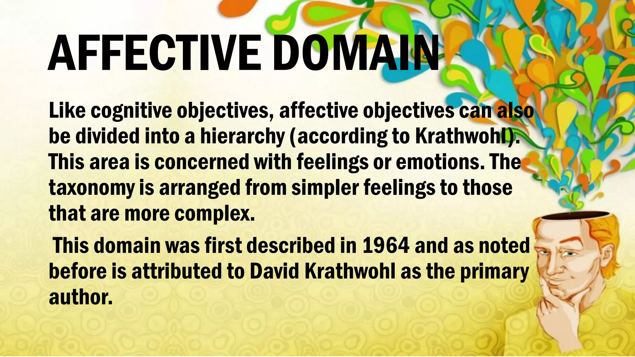 AFFECTIVE DOMAIN
Like cognitive objectives, affective objectives can also
be divided into a hierarchy (according to Krathwohl).
This area is concerned with feelings or emotions. The
taxonomy is arranged from simpler feelings to those
that are more complex.
This domain was first described in 1964 and as noted
before is attributed to David Krathwohl as the primary
author.
 