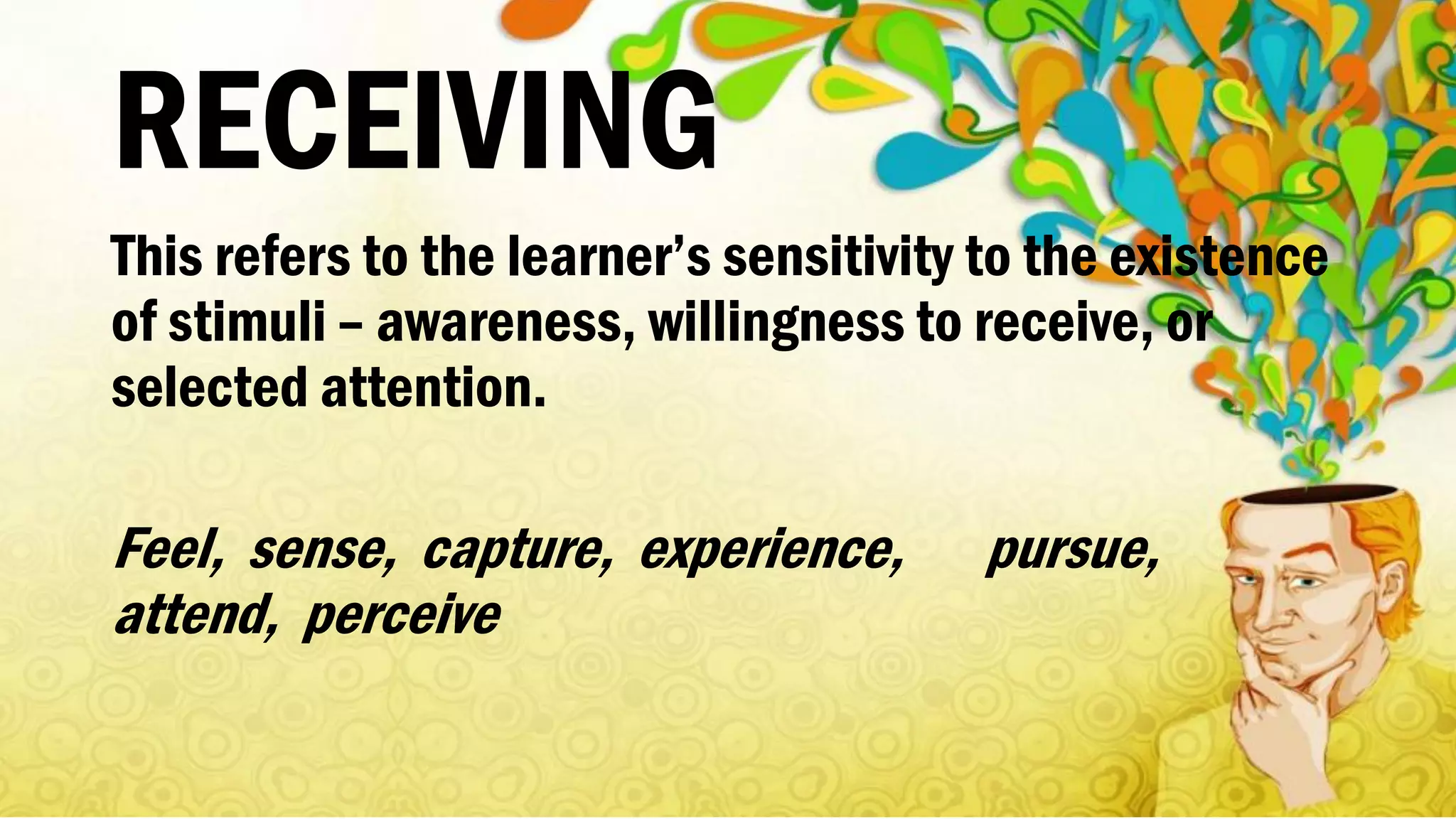 RECEIVING
This refers to the learner’s sensitivity to the existence
of stimuli – awareness, willingness to receive, or
selected attention.
Feel, sense, capture, experience, pursue,
attend, perceive
 