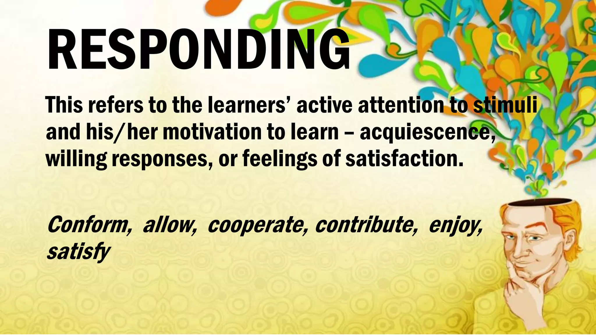 RESPONDING
This refers to the learners’ active attention to stimuli
and his/her motivation to learn – acquiescence,
willing responses, or feelings of satisfaction.
Conform, allow, cooperate, contribute, enjoy,
satisfy
 