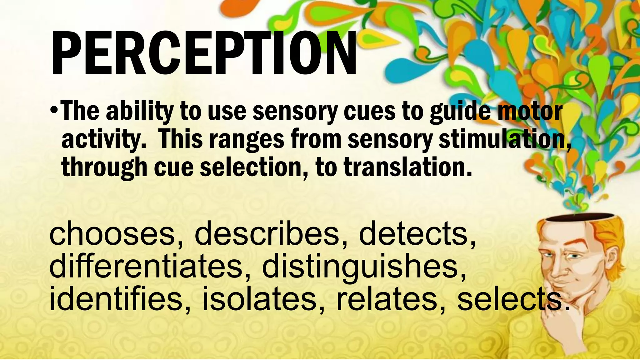 PERCEPTION
•The ability to use sensory cues to guide motor
activity. This ranges from sensory stimulation,
through cue selection, to translation.
chooses, describes, detects,
differentiates, distinguishes,
identifies, isolates, relates, selects.
 