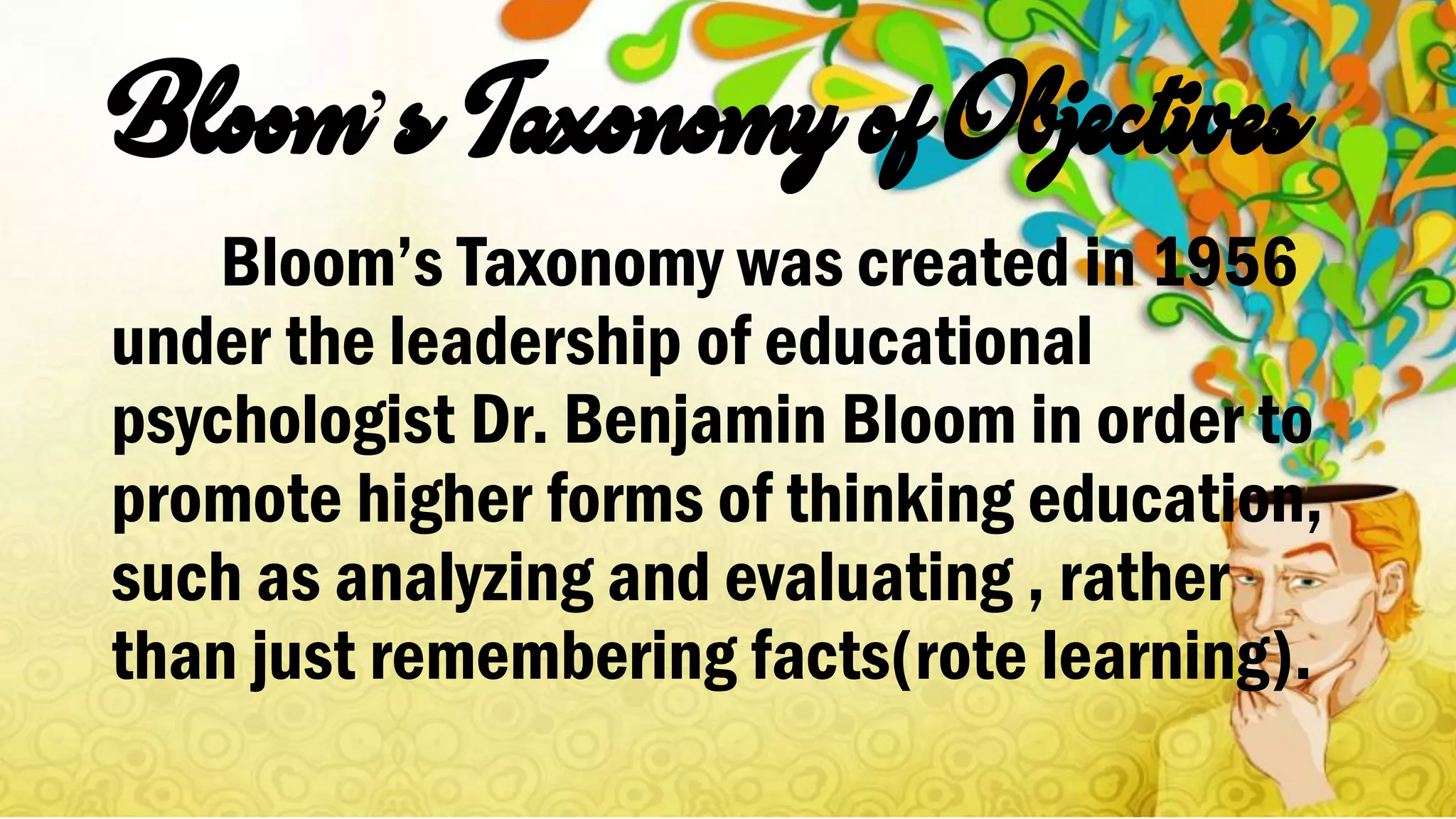 ’
Bloom’s Taxonomy was created in 1956
under the leadership of educational
psychologist Dr. Benjamin Bloom in order to
promote higher forms of thinking education,
such as analyzing and evaluating , rather
than just remembering facts(rote learning).
 