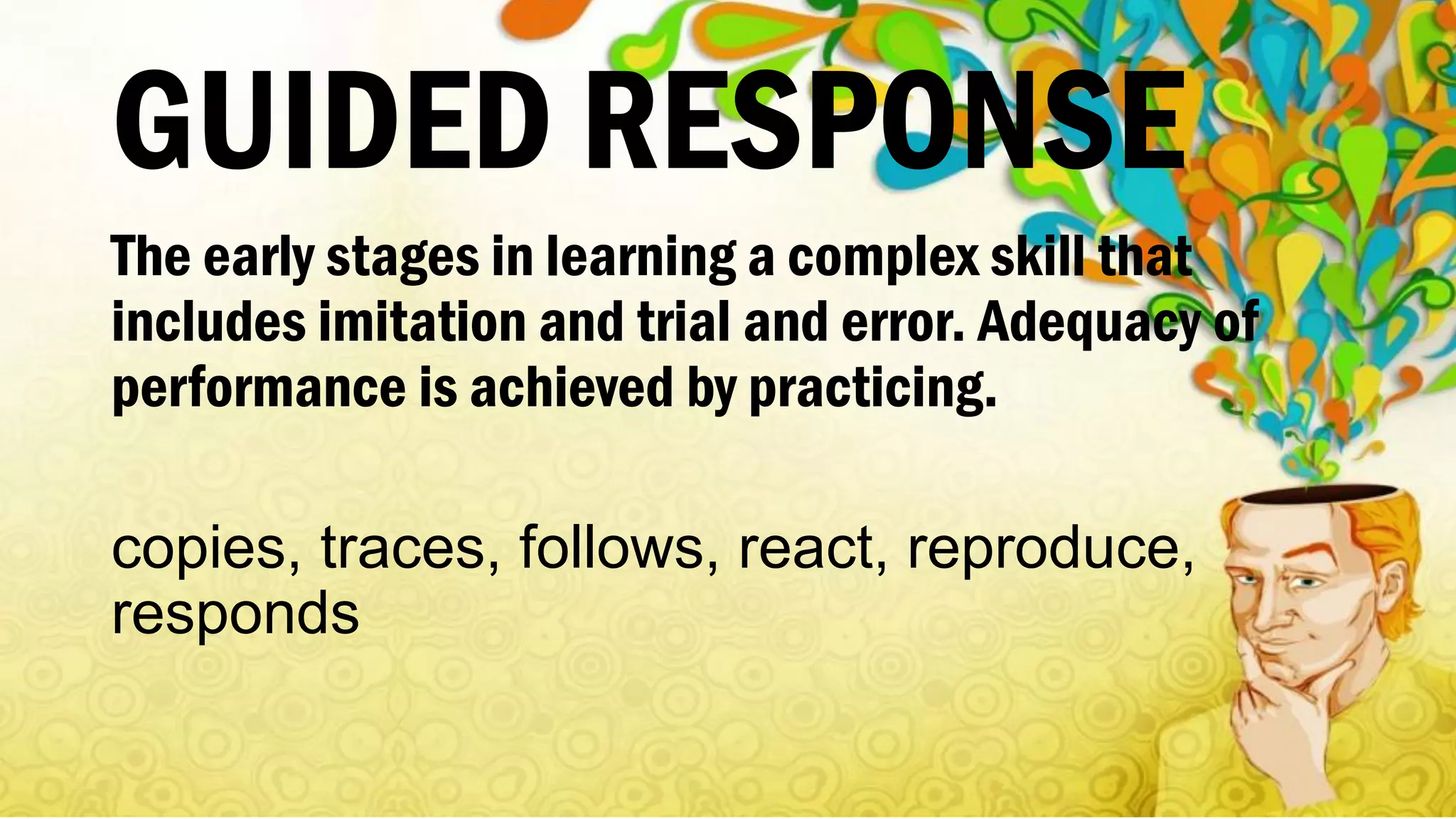 GUIDED RESPONSE
The early stages in learning a complex skill that
includes imitation and trial and error. Adequacy of
performance is achieved by practicing.
copies, traces, follows, react, reproduce,
responds
 