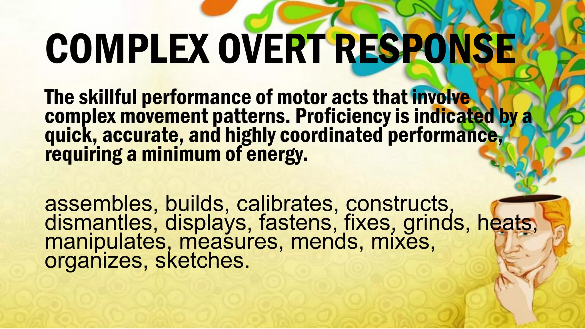 COMPLEX OVERT RESPONSE
The skillful performance of motor acts that involve
complex movement patterns. Proficiency is indicated by a
quick, accurate, and highly coordinated performance,
requiring a minimum of energy.
assembles, builds, calibrates, constructs,
dismantles, displays, fastens, fixes, grinds, heats,
manipulates, measures, mends, mixes,
organizes, sketches.
 