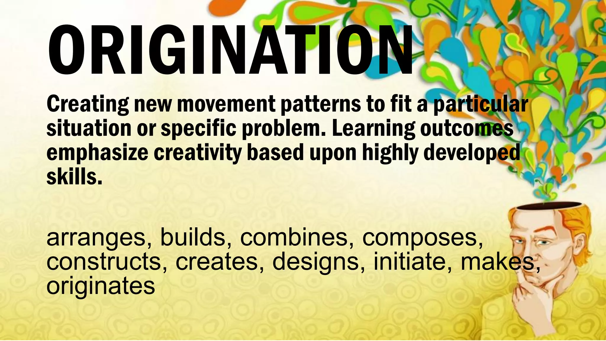 ORIGINATION
Creating new movement patterns to fit a particular
situation or specific problem. Learning outcomes
emphasize creativity based upon highly developed
skills.
arranges, builds, combines, composes,
constructs, creates, designs, initiate, makes,
originates
 
