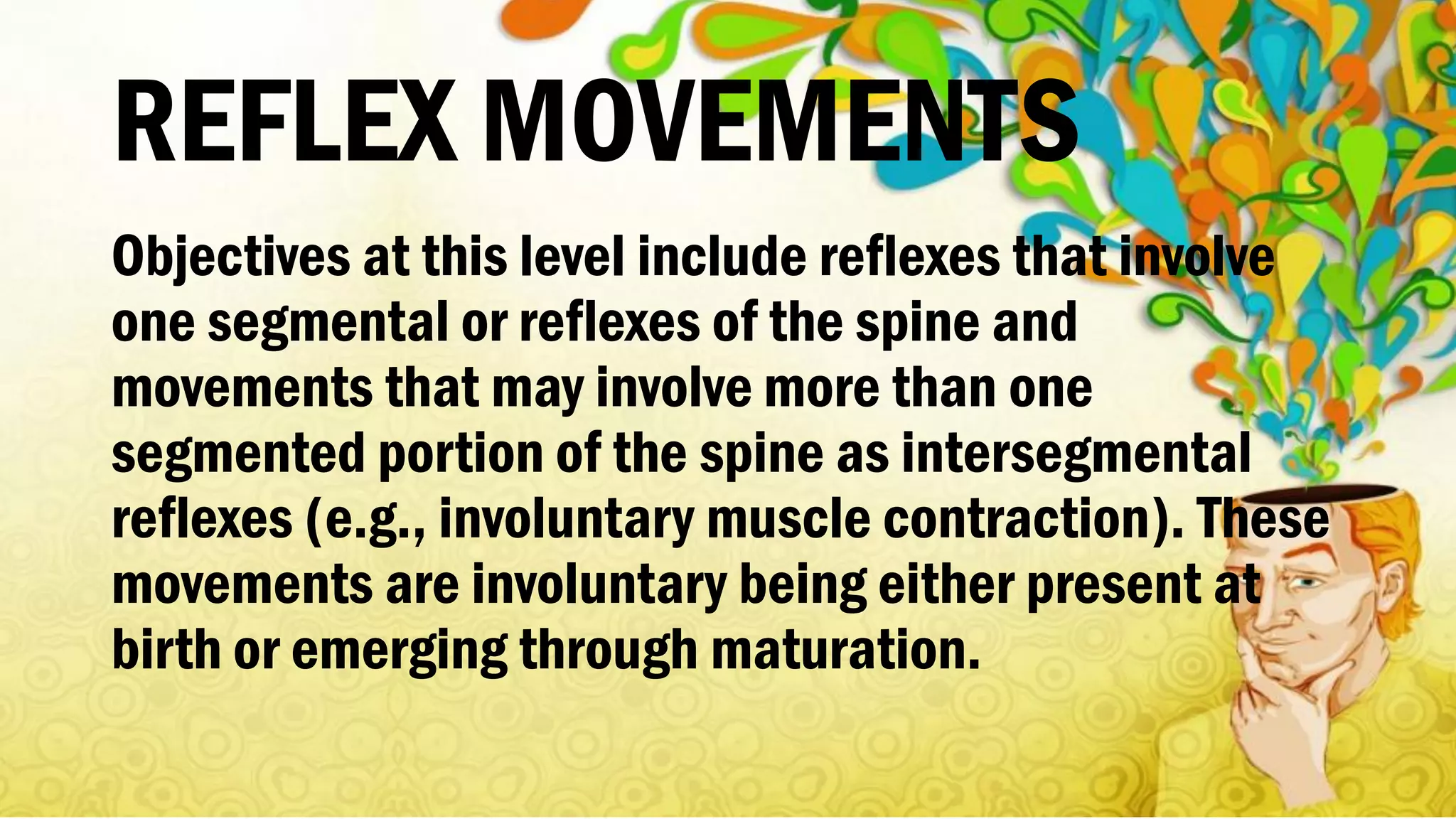 REFLEX MOVEMENTS
Objectives at this level include reflexes that involve
one segmental or reflexes of the spine and
movements that may involve more than one
segmented portion of the spine as intersegmental
reflexes (e.g., involuntary muscle contraction). These
movements are involuntary being either present at
birth or emerging through maturation.
 