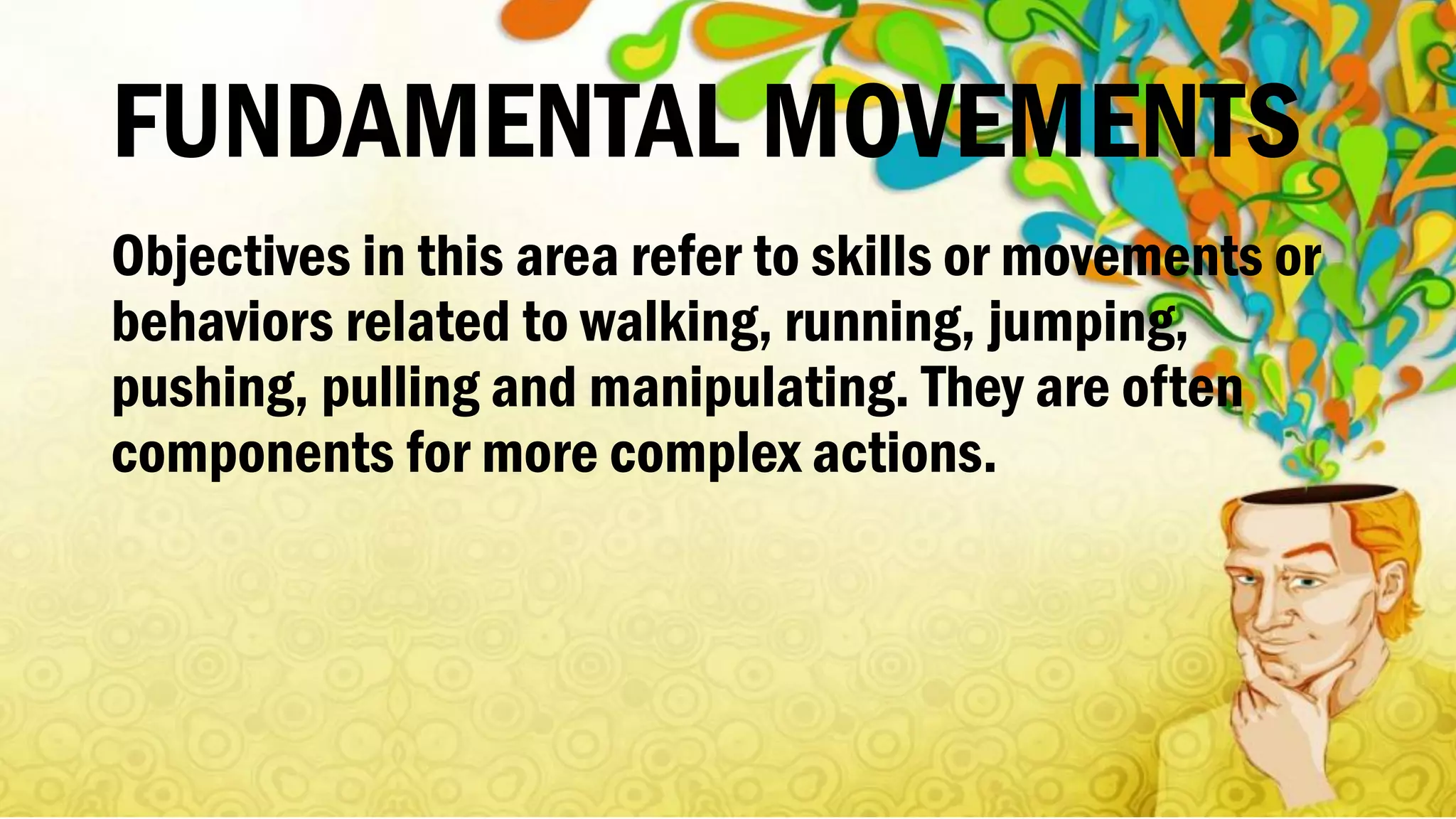 FUNDAMENTAL MOVEMENTS
Objectives in this area refer to skills or movements or
behaviors related to walking, running, jumping,
pushing, pulling and manipulating. They are often
components for more complex actions.
 