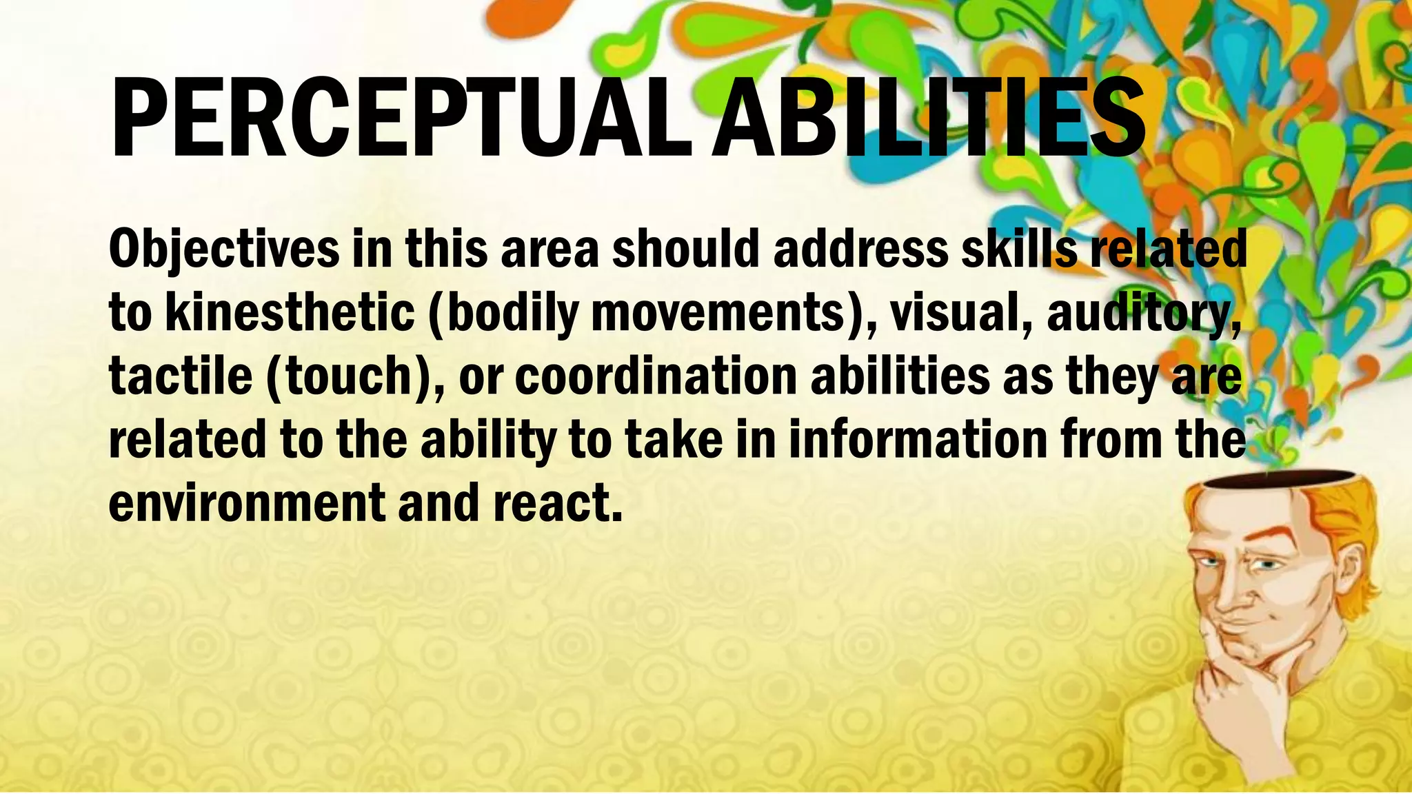 PERCEPTUAL ABILITIES
Objectives in this area should address skills related
to kinesthetic (bodily movements), visual, auditory,
tactile (touch), or coordination abilities as they are
related to the ability to take in information from the
environment and react.
 