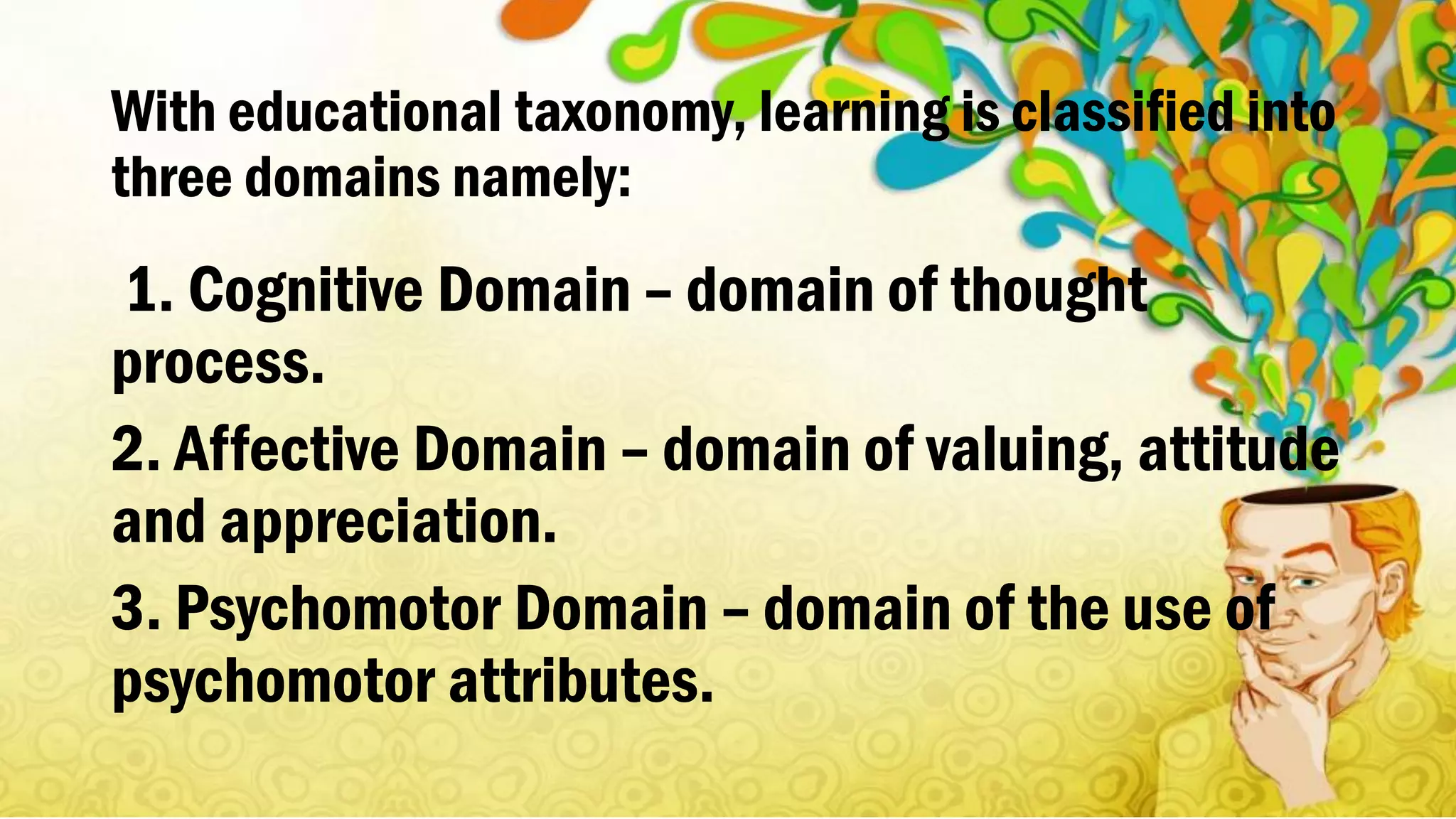 With educational taxonomy, learning is classified into
three domains namely:
1. Cognitive Domain – domain of thought
process.
2. Affective Domain – domain of valuing, attitude
and appreciation.
3. Psychomotor Domain – domain of the use of
psychomotor attributes.
 