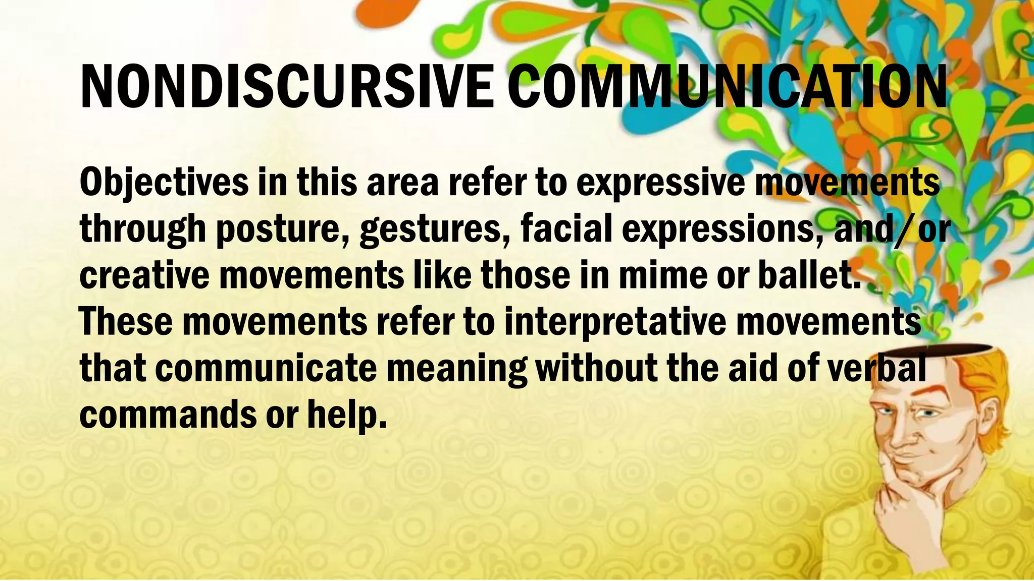 NONDISCURSIVE COMMUNICATION
Objectives in this area refer to expressive movements
through posture, gestures, facial expressions, and/or
creative movements like those in mime or ballet.
These movements refer to interpretative movements
that communicate meaning without the aid of verbal
commands or help.
 