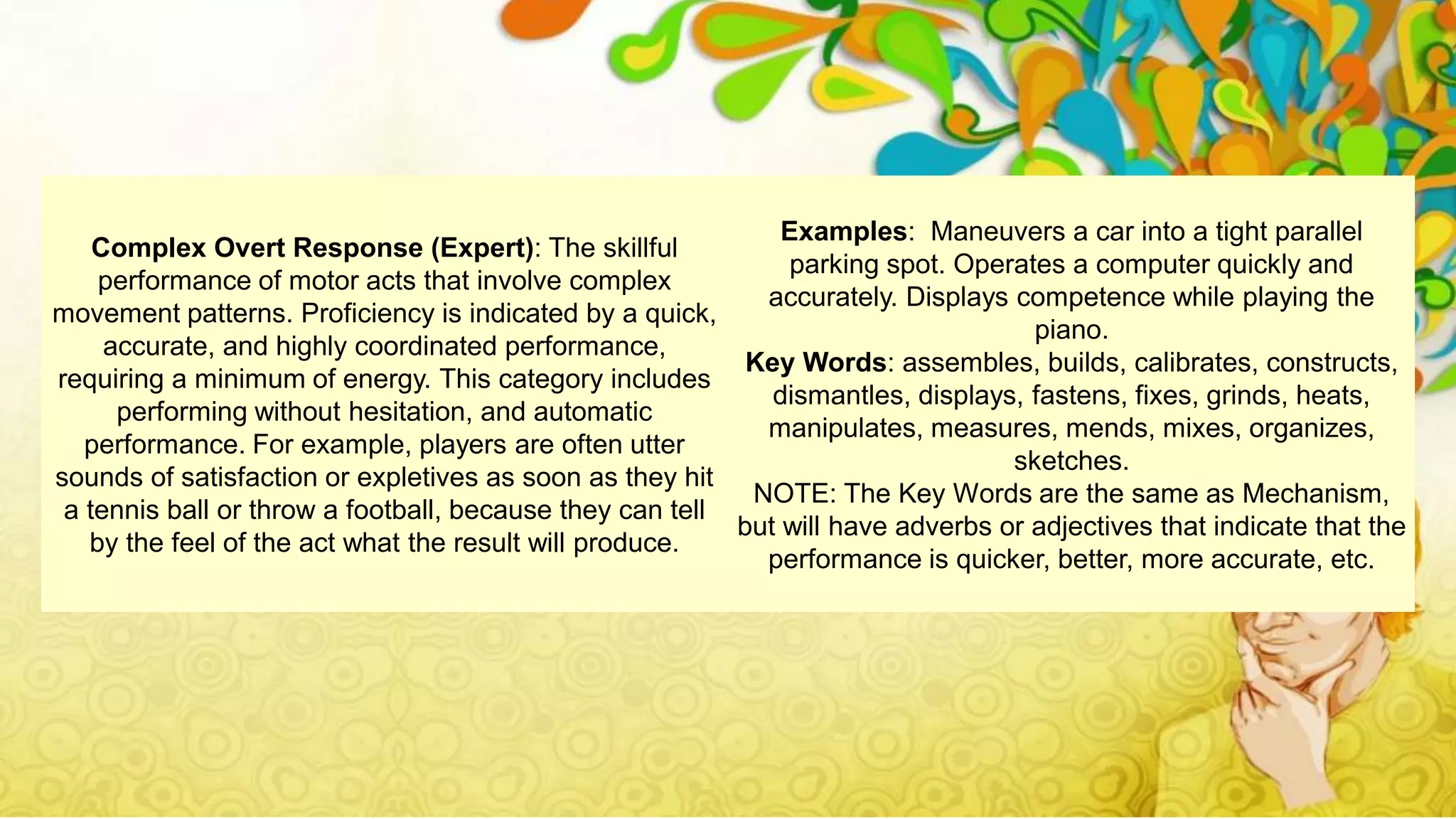 Complex Overt Response (Expert): The skillful
performance of motor acts that involve complex
movement patterns. Proficiency is indicated by a quick,
accurate, and highly coordinated performance,
requiring a minimum of energy. This category includes
performing without hesitation, and automatic
performance. For example, players are often utter
sounds of satisfaction or expletives as soon as they hit
a tennis ball or throw a football, because they can tell
by the feel of the act what the result will produce.
Examples: Maneuvers a car into a tight parallel
parking spot. Operates a computer quickly and
accurately. Displays competence while playing the
piano.
Key Words: assembles, builds, calibrates, constructs,
dismantles, displays, fastens, fixes, grinds, heats,
manipulates, measures, mends, mixes, organizes,
sketches.
NOTE: The Key Words are the same as Mechanism,
but will have adverbs or adjectives that indicate that the
performance is quicker, better, more accurate, etc.
 