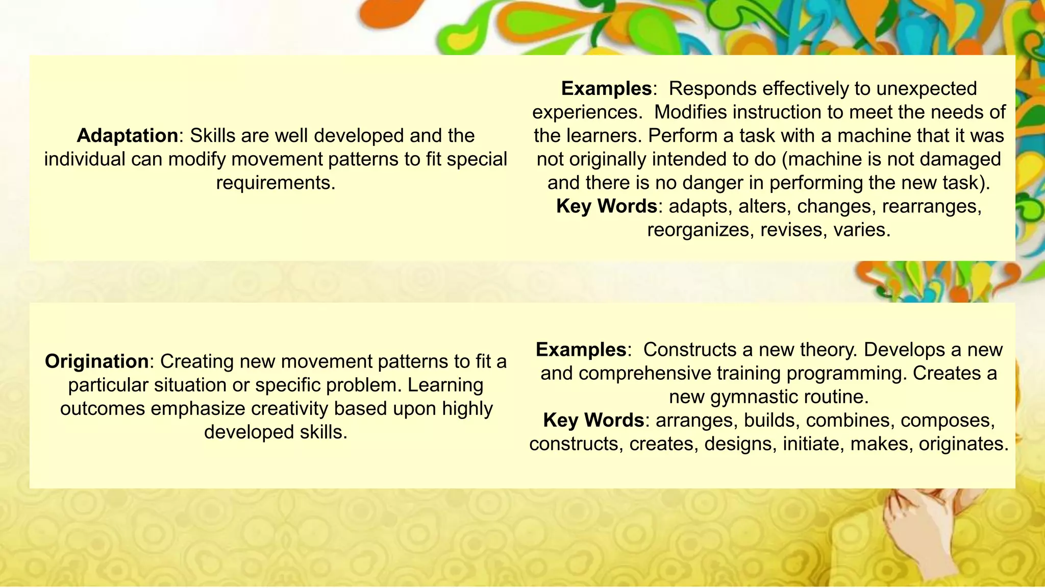 Origination: Creating new movement patterns to fit a
particular situation or specific problem. Learning
outcomes emphasize creativity based upon highly
developed skills.
Examples: Constructs a new theory. Develops a new
and comprehensive training programming. Creates a
new gymnastic routine.
Key Words: arranges, builds, combines, composes,
constructs, creates, designs, initiate, makes, originates.
Adaptation: Skills are well developed and the
individual can modify movement patterns to fit special
requirements.
Examples: Responds effectively to unexpected
experiences. Modifies instruction to meet the needs of
the learners. Perform a task with a machine that it was
not originally intended to do (machine is not damaged
and there is no danger in performing the new task).
Key Words: adapts, alters, changes, rearranges,
reorganizes, revises, varies.
 