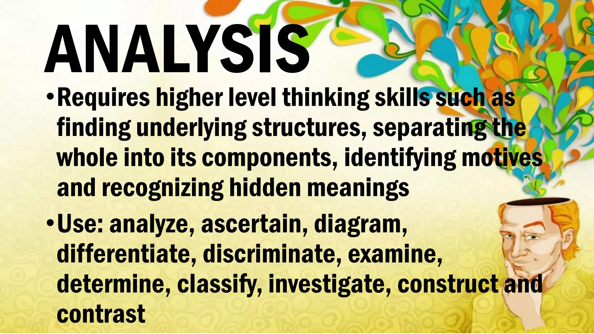 ANALYSIS•Requires higher level thinking skills such as
finding underlying structures, separating the
whole into its components, identifying motives
and recognizing hidden meanings
•Use: analyze, ascertain, diagram,
differentiate, discriminate, examine,
determine, classify, investigate, construct and
contrast
 