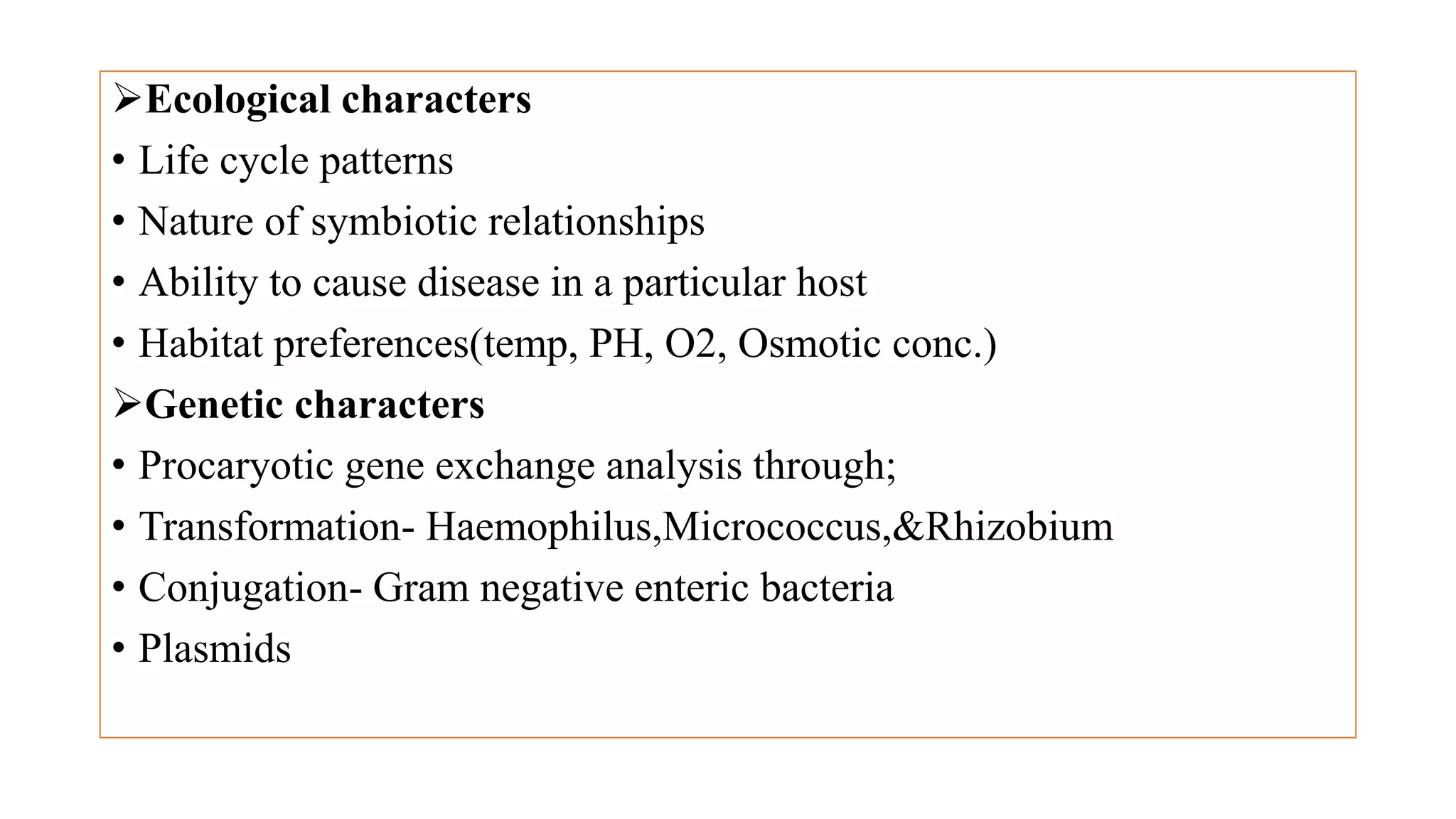 Ecological characters
• Life cycle patterns
• Nature of symbiotic relationships
• Ability to cause disease in a particular host
• Habitat preferences(temp, PH, O2, Osmotic conc.)
Genetic characters
• Procaryotic gene exchange analysis through;
• Transformation- Haemophilus,Micrococcus,&Rhizobium
• Conjugation- Gram negative enteric bacteria
• Plasmids
 