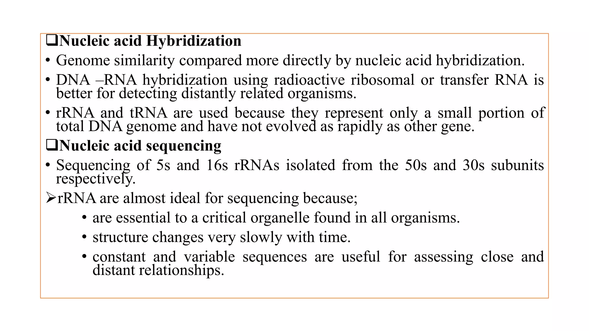 Nucleic acid Hybridization
• Genome similarity compared more directly by nucleic acid hybridization.
• DNA –RNA hybridization using radioactive ribosomal or transfer RNA is
better for detecting distantly related organisms.
• rRNA and tRNA are used because they represent only a small portion of
total DNA genome and have not evolved as rapidly as other gene.
Nucleic acid sequencing
• Sequencing of 5s and 16s rRNAs isolated from the 50s and 30s subunits
respectively.
rRNA are almost ideal for sequencing because;
• are essential to a critical organelle found in all organisms.
• structure changes very slowly with time.
• constant and variable sequences are useful for assessing close and
distant relationships.
 