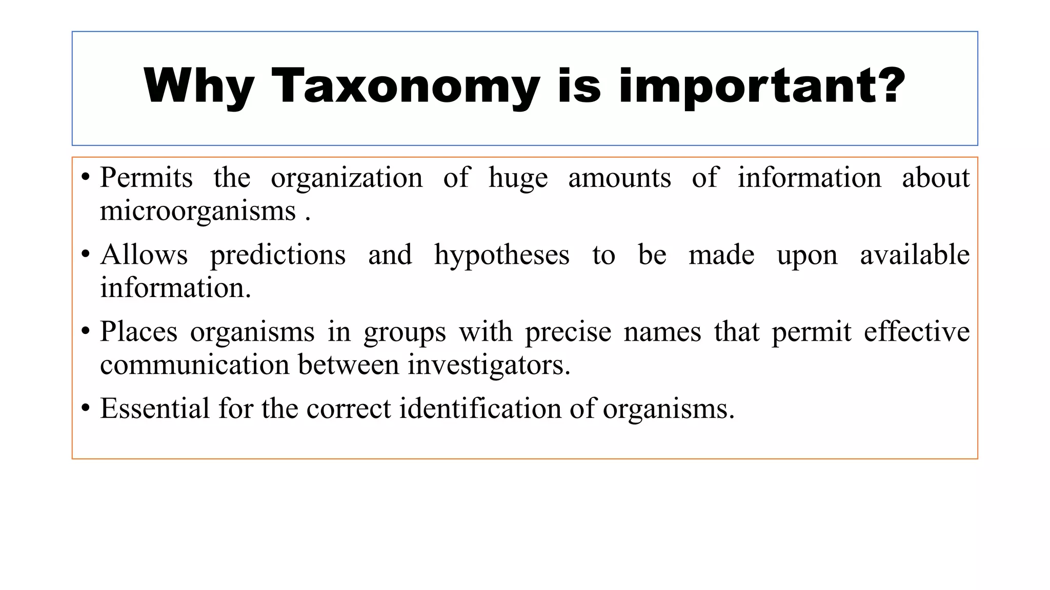 Why Taxonomy is important?
• Permits the organization of huge amounts of information about
microorganisms .
• Allows predictions and hypotheses to be made upon available
information.
• Places organisms in groups with precise names that permit effective
communication between investigators.
• Essential for the correct identification of organisms.
 