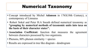 Numerical Taxonomy
• Concept introduced by Michel Adanson in 1763(18th Century), a
contemporary of Linnaeus
• Robert Sokal and Peter H.A Sneath defined numerical taxonomy as
“grouping by numerical methods of taxonomic units into taxa on
the basis of their character states’’.
• Association Coefficient: function that measures the agreement
between characters possessed by two organisms.
• Phenons, 80% phenon similarity = species
• Results are expressed in tree like diagram - dendrogram
 