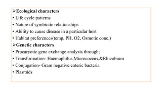 Ecological characters
• Life cycle patterns
• Nature of symbiotic relationships
• Ability to cause disease in a particular host
• Habitat preferences(temp, PH, O2, Osmotic conc.)
Genetic characters
• Procaryotic gene exchange analysis through;
• Transformation- Haemophilus,Micrococcus,&Rhizobium
• Conjugation- Gram negative enteric bacteria
• Plasmids
 