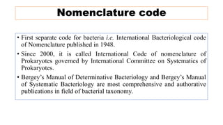 Nomenclature code
• First separate code for bacteria i.e. International Bacteriological code
of Nomenclature published in 1948.
• Since 2000, it is called International Code of nomenclature of
Prokaryotes governed by International Committee on Systematics of
Prokaryotes.
• Bergey’s Manual of Determinative Bacteriology and Bergey’s Manual
of Systematic Bacteriology are most comprehensive and authorative
publications in field of bacterial taxonomy.
 