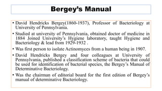 Bergey’s Manual
• David Hendricks Bergey(1860-1937), Professor of Bacteriology at
University of Pennsylvania.
• Studied at university of Pennsylvania, obtained doctor of medicine in
1884 Joined University’s Hygiene laboratory, taught Hygiene and
Bacteriology & lead from 1929-1932 .
• Was first person to isolate Actinomyces from a human being in 1907.
• David Hendricks Bergey and four colleagues at University of
Pennsylvania, published a classification scheme of bacteria that could
be used for identification of bacterial species, the Bergey’s Manual of
Determinative Bacteriology.
• Was the chairman of editorial board for the first edition of Bergey’s
manual of determinative Bacteriology.
 