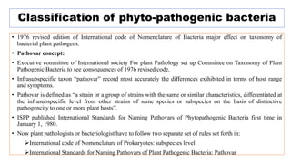 Classification of phyto-pathogenic bacteria
• 1976 revised edition of International code of Nomenclature of Bacteria major effect on taxonomy of
bacterial plant pathogens.
• Pathovar concept:
• Executive committee of International society For plant Pathology set up Committee on Taxonomy of Plant
Pathogenic Bacteria to see consequences of 1976 revised code.
• Infrasubspecific taxon “pathovar” record most accurately the differences exihibited in terms of host range
and symptoms.
• Pathovar is defined as “a strain or a group of strains with the same or similar characteristics, differentiated at
the infrasubspecific level from other strains of same species or subspecies on the basis of distinctive
pathogencity to one or more plant hosts”.
• ISPP published International Standards for Naming Pathovars of Phytopathogenic Bacteria first time in
January 1, 1980.
• Now plant pathologists or bacteriologist have to follow two separate set of rules set forth in:
International code of Nomenclature of Prokaryotes: subspecies level
International Standards for Naming Pathovars of Plant Pathogenic Bacteria: Pathovar
 