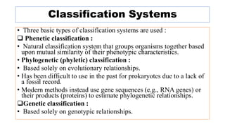 Classification Systems
• Three basic types of classification systems are used :
 Phenetic classification :
• Natural classification system that groups organisms together based
upon mutual similarity of their phenotypic characteristics.
• Phylogenetic (phyletic) classification :
• Based solely on evolutionary relationships.
• Has been difficult to use in the past for prokaryotes due to a lack of
a fossil record.
• Modern methods instead use gene sequences (e.g., RNA genes) or
their products (proteins) to estimate phylogenetic relationships.
Genetic classification :
• Based solely on genotypic relationships.
 