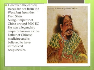  However,  the earliest
 traces are not from the
 West, but from the
 East. Shen
 Nung, Emperor of
 China around 3000 BC
 He was a legendary
 emperor known as the
 Father of Chinese
 medicine and is
 believed to have
 introduced
 acupuncture.
 