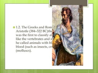 1.2. The Greeks and Romans
  Aristotle (384–322 BC)the Greek philosopher
  was the first to classify all living things,
  like the vertebrates and invertebrates, which
  he called animals with blood and without
  blood (such as insects, crustacea and testacea
  (molluscs).
 