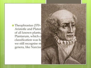  Theophrastus  (370–285 BC) was a student of
 Aristotle and Platon. He wrote a classification
 of all known plants, De Historia
 Plantarum, which contained 480 species. His
 classification was based on growth form, and
 we still recognise many of his plant
 genera, like Narcissus, Crocus and Cornus.
 