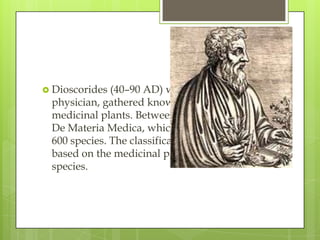  Dioscorides (40–90 AD) was a greek
 physician, gathered knowledge about
 medicinal plants. Between 50-70 AD he wrote
 De Materia Medica, whichcontained around
 600 species. The classification in his work is
 based on the medicinal properties of the
 species.
 