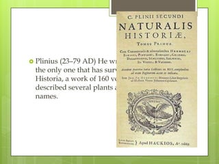  Plinius (23–79 AD) He wrote many books, but
  the only one that has survived is his Naturalis
  Historia, a work of 160 voumes, in which he
  described several plants and gave them Latin
  names.
 