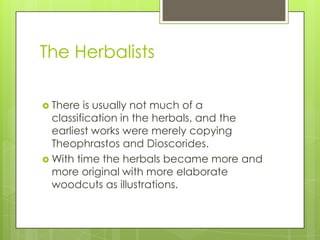 The Herbalists

 There  is usually not much of a
  classification in the herbals, and the
  earliest works were merely copying
  Theophrastos and Dioscorides.
 With time the herbals became more and
  more original with more elaborate
  woodcuts as illustrations.
 
