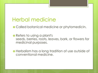 Herbal medicine
 Called   botanical medicine or phytomedicin.

 Refersto using a plant's
 seeds, berries, roots, leaves, bark, or flowers for
 medicinal purposes.

 Herbalism
          has a long tradition of use outside of
 conventional medicine.
 