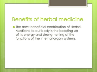 Benefits of herbal medicine
 The most beneficial contribution of Herbal
 Medicine to our body is the boosting up
 of its energy and strengthening of the
 functions of the internal organ systems.
 