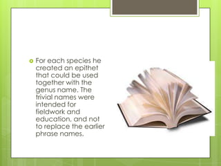    For each species he
    created an epithet
    that could be used
    together with the
    genus name. The
    trivial names were
    intended for
    fieldwork and
    education, and not
    to replace the earlier
    phrase names.
 